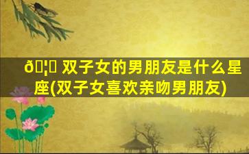 🦍 双子女的男朋友是什么星座(双子女喜欢亲吻男朋友)